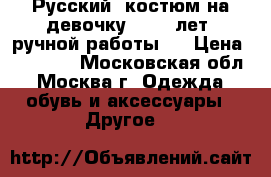 Русский  костюм на девочку  7-10 лет  ручной работы.  › Цена ­ 38 000 - Московская обл., Москва г. Одежда, обувь и аксессуары » Другое   